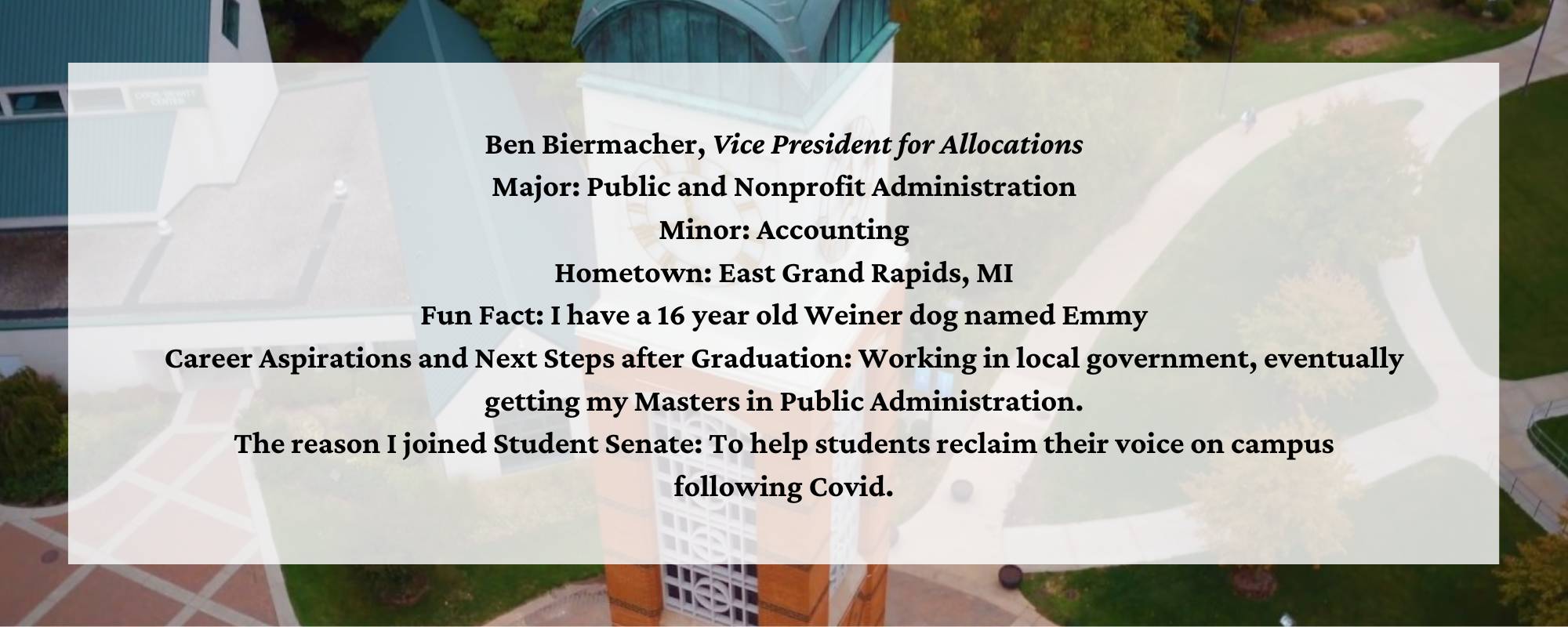 Ben Biermacher, Vice President for Allocations Major: Public and Nonprofit Administration Minor: Accounting Hometown: East Grand Rapids, MI Fun Fact: I have a 16 year old Weiner dog named Emmy Career Aspirations and Next Steps after Graduation: Working in local government, eventually getting my Masters in Public Administration. The reason I joined Student Senate: To help students reclaim their voice on campus following Covid